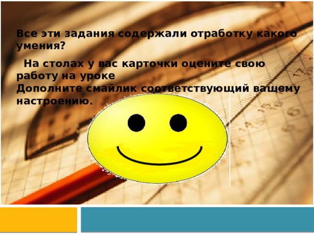 Все эти задания содержали отработку какого умения?  На столах у вас карточки оцените свою работу на уроке Дополните смайлик соответствующий вашему настроению . 