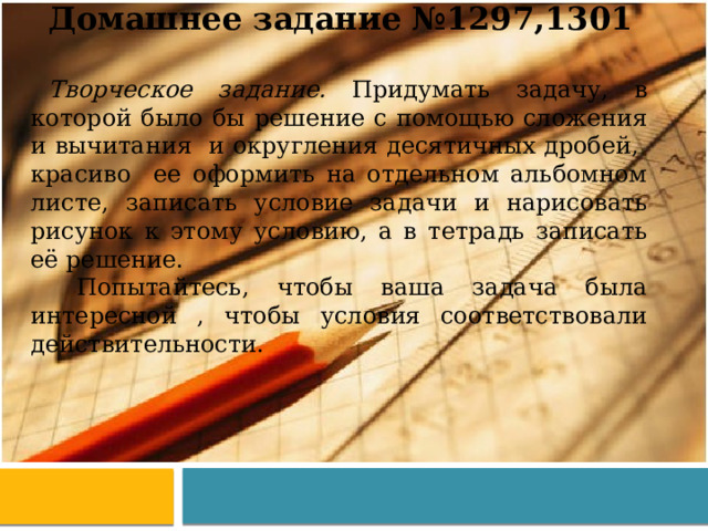 Домашнее задание №1297,1301 Творческое задание. Придумать задачу, в которой было бы решение с помощью сложения и вычитания и округления десятичных дробей, красиво ее оформить на отдельном альбомном листе, записать условие задачи и нарисовать рисунок к этому условию, а в тетрадь записать её решение.  Попытайтесь, чтобы ваша задача была интересной , чтобы условия соответствовали действительности. 