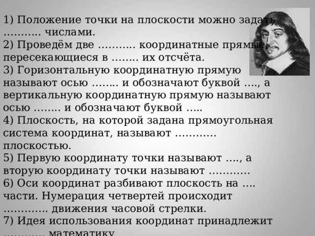 1) Положение точки на плоскости можно задать ……….. числами. 2) Проведём две ……….. координатные прямые, пересекающиеся в …….. их отсчёта. 3) Горизонтальную координатную прямую называют осью …….. и обозначают буквой …., а вертикальную координатную прямую называют осью …….. и обозначают буквой ….. 4) Плоскость, на которой задана прямоугольная система координат, называют ………… плоскостью. 5) Первую координату точки называют …., а вторую координату точки называют ………… 6) Оси координат разбивают плоскость на …. части. Нумерация четвертей происходит …………. движения часовой стрелки. 7) Идея использования координат принадлежит ………… математику 