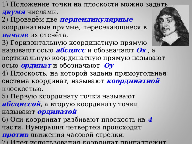 1) Положение точки на плоскости можно задать двумя числами. 2) Проведём две перпендикулярные координатные прямые, пересекающиеся в начале их отсчёта. 3) Горизонтальную координатную прямую называют осью абсцисс и обозначают Ох  , а вертикальную координатную прямую называют осью ординат и обозначают Оу 4) Плоскость, на которой задана прямоугольная система координат, называют координатной плоскостью. 5) Первую координату точки называют абсциссой , а вторую координату точки называют ординатой 6) Оси координат разбивают плоскость на 4 части. Нумерация четвертей происходит против движения часовой стрелки. 7) Идея использования координат принадлежит французскому математику Рене Декарт 