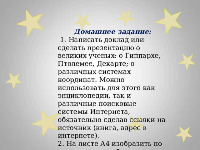 Домашнее задание:  1. Написать доклад или сделать презентацию о великих ученых: о Гиппархе, Птолемее, Декарте; о различных системах координат. Можно использовать для этого как энциклопедии, так и различные поисковые системы Интернета, обязательно сделав ссылки на источник (книга, адрес в интернете). 2. На листе А4 изобразить по координатам любим 