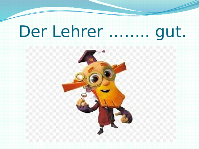  Der Lehrer …….. gut. 