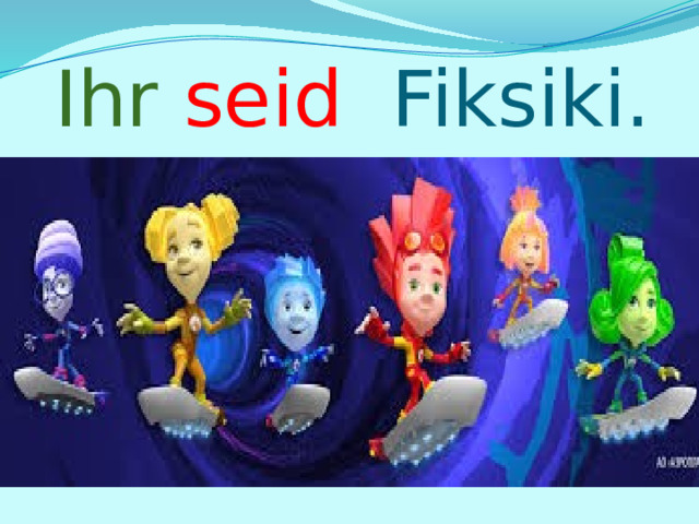 Ihr  seid Fiksiki. 