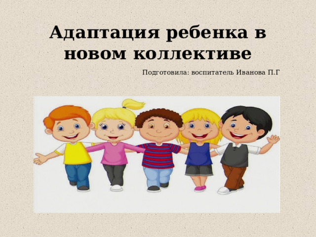 Адаптация ребенка в новом коллективе   Подготовила: воспитатель Иванова П.Г 