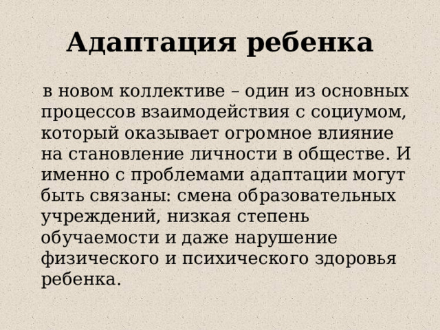 Адаптация ребенка  в новом коллективе – один из основных процессов взаимодействия с социумом, который оказывает огромное влияние на становление личности в обществе. И именно с проблемами адаптации могут быть связаны: смена образовательных учреждений, низкая степень обучаемости и даже нарушение физического и психического здоровья ребенка. 