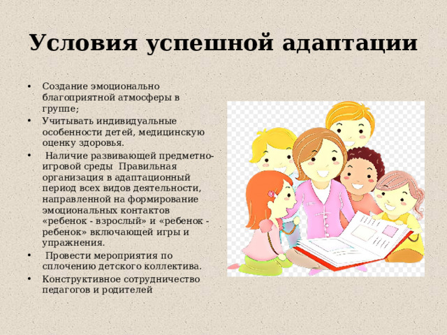 Условия успешной адаптации Создание эмоционально благоприятной атмосферы в группе; Учитывать индивидуальные особенности детей, медицинскую оценку здоровья.  Наличие развивающей предметно-игровой среды Правильная организация в адаптационный период всех видов деятельности, направленной на формирование эмоциональных контактов «ребенок - взрослый» и «ребенок - ребенок» включающей игры и упражнения.  Провести мероприятия по сплочению детского коллектива. Конструктивное сотрудничество педагогов и родителей 