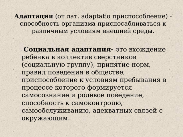 Адаптация (от лат. adaptatio приспособление) - способность организма приспосабливаться к различным условиям внешней среды.    Социальная адаптация- это вхождение ребенка в коллектив сверстников (социальную группу), принятие норм, правил поведения в обществе, приспособление к условиям пребывания в процессе которого формируется самосознание и ролевое поведение, способность к самоконтролю, самообслуживанию, адекватных связей с окружающим. 