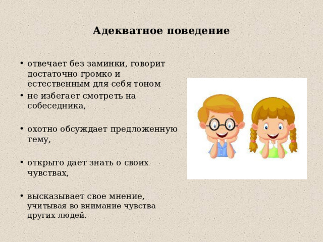  Адекватное поведение   отвечает без заминки, говорит достаточно громко и естественным для себя тоном не избегает смотреть на собеседника, охотно обсуждает предложенную тему, открыто дает знать о своих чувствах, высказывает свое мнение,  учитывая во внимание чувства других людей. 