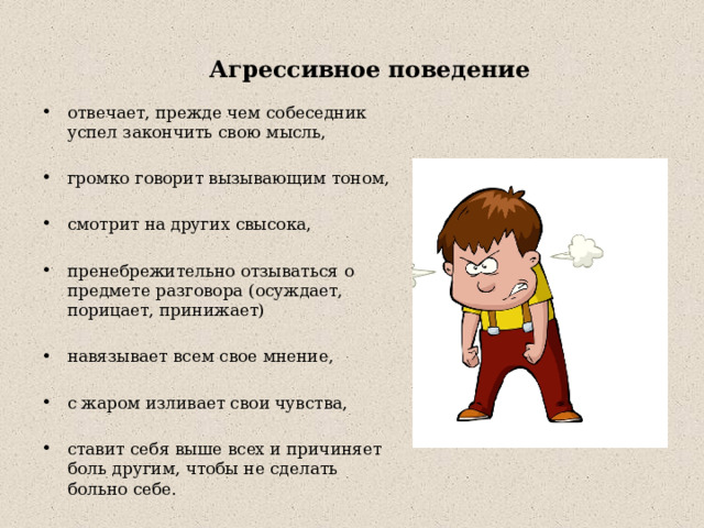  Агрессивное поведение   отвечает, прежде чем собеседник успел закончить свою мысль, громко говорит вызывающим тоном, смотрит на других свысока, пренебрежительно отзываться о предмете разговора (осуждает, порицает, принижает) навязывает всем свое мнение, с жаром изливает свои чувства, ставит себя выше всех и причиняет боль другим, чтобы не сделать больно себе. 