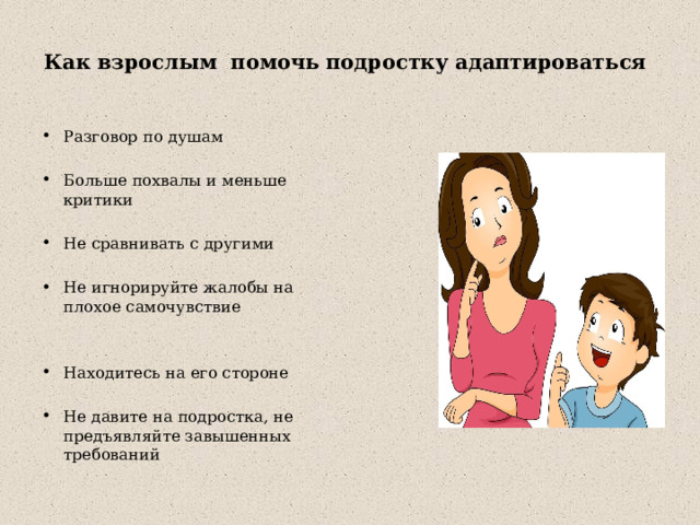  Как взрослым помочь подростку адаптироваться   Разговор по душам Больше похвалы и меньше критики Не сравнивать с другими Не игнорируйте жалобы на плохое самочувствие Находитесь на его стороне Не давите на подростка, не предъявляйте завышенных требований 