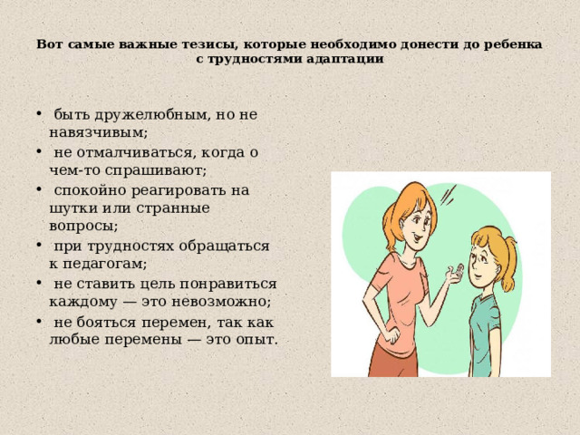  Вот самые важные тезисы, которые необходимо донести до ребенка с трудностями адаптации    быть дружелюбным, но не навязчивым;  не отмалчиваться, когда о чем-то спрашивают;  спокойно реагировать на шутки или странные вопросы;  при трудностях обращаться к педагогам;  не ставить цель понравиться каждому — это невозможно;  не бояться перемен, так как любые перемены — это опыт. 