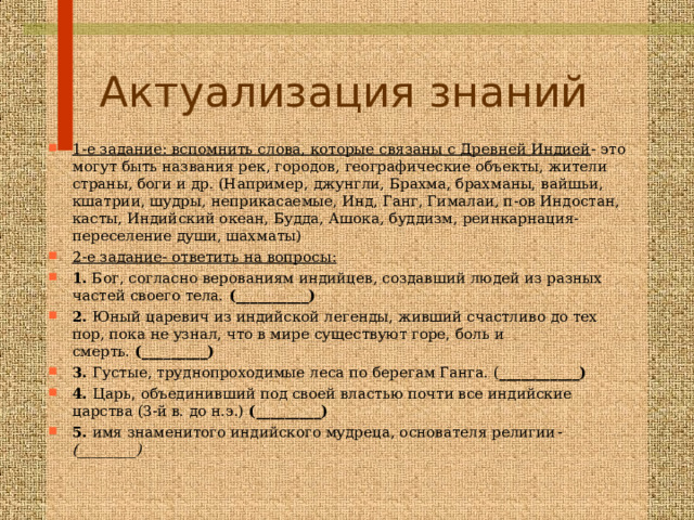 Актуализация знаний 1-е задание: вспомнить слова, которые связаны с Древней Индией - это могут быть названия рек, городов, географические объекты, жители страны, боги и др. (Например, джунгли, Брахма, брахманы, вайшьи, кшатрии, шудры, неприкасаемые, Инд, Ганг, Гималаи, п-ов Индостан, касты, Индийский океан, Будда, Ашока, буддизм, реинкарнация-переселение души, шахматы) 2-е задание- ответить на вопросы: 1.  Бог, согласно верованиям индийцев, создавший людей из разных частей своего тела.  (__________) 2.  Юный царевич из индийской легенды, живший счастливо до тех пор, пока не узнал, что в мире существуют горе, боль и смерть.  (_________) 3.  Густые, труднопроходимые леса по берегам Ганга. ( ___________) 4.  Царь, объединивший под своей властью почти все индийские царства (3-й в. до н.э.)  (_________) 5.  имя знаменитого индийского мудреца, основателя религии - (________)  