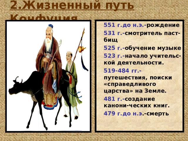 2.Жизненный путь Конфуция .   551 г.до н.э.- рождение 531 г.- смотритель паст-бищ 525 г.- обучение музыке 523 г.- начало учительс-кой деятельности. 519-484 гг.- путешествия, поиски «справедливого царства» на Земле. 481 г.- создание канони-ческих книг. 479 г.до н.э .-смерть 