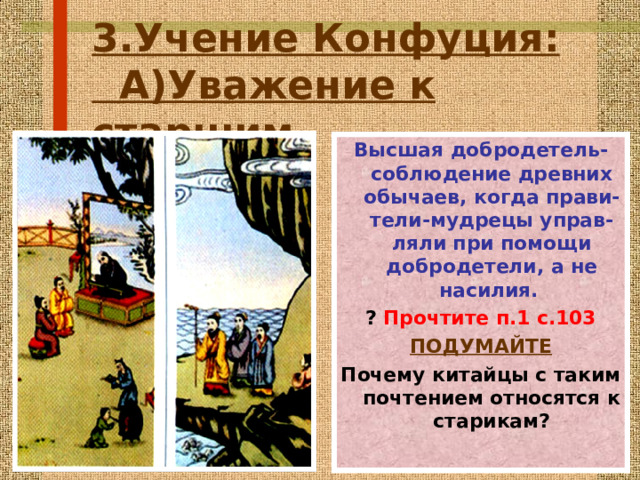 3.Учение Конфуция :   А)Уважение к старшим. Высшая добродетель- c облюдение древних обычаев,  когда прави-тели-мудрецы управ-ляли при помощи добродетели,  а не насилия.  ? Прочтите п.1 с.103 ПОДУМАЙТЕ Почему китайцы с таким почтением относятся к старикам ? 