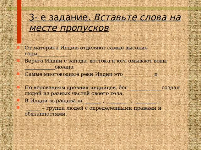  3- е задание.  Вставьте слова на месте пропусков   От материка Индию отделяют самые высокие горы____________. Берега Индии с запада, востока и юга омывают воды ____________океана. Самые многоводные реки Индии это ____________и _____________ . По верованиям древних индийцев, бог _____________создал людей из разных частей своего тела. В Индии выращивали _______ , _________ , __________. _______– группа людей с определенными правами и обязанностями.  
