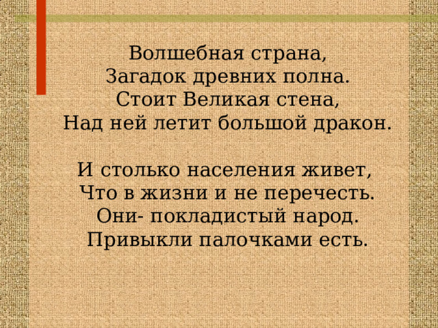 Волшебная страна, Загадок древних полна. Стоит Великая стена, Над ней летит большой дракон. И столько населения живет, Что в жизни и не перечесть. Они- покладистый народ. Привыкли палочками есть. 