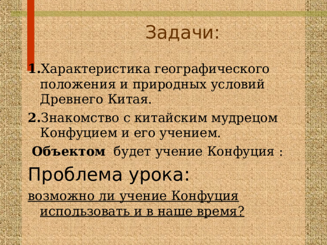 Задачи:   1. Характеристика географического положения и природных условий Древнего Китая. 2. Знакомство с китайским мудрецом Конфуцием и его учением.  Объектом будет учение Конфуция : Проблема урока: возможно ли учение Конфуция использовать и в наше время?  