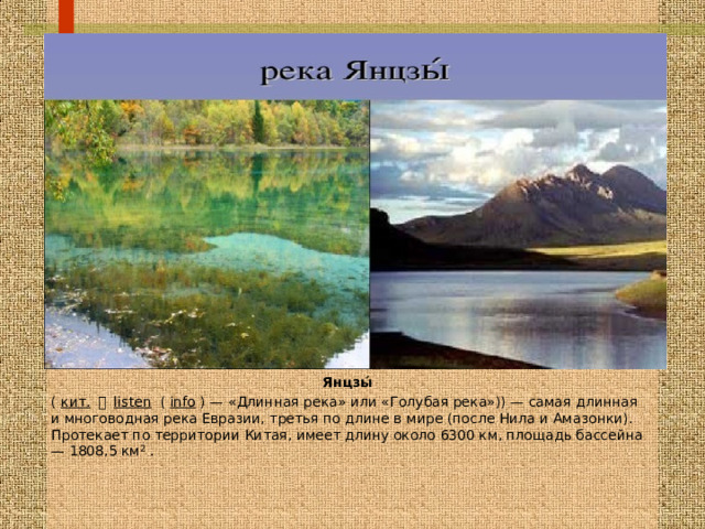 Янцзы́  ( кит.  長 listen  ( info ) — « Длинная река» или «Голубая река»)) — самая длинная и многоводная река Евразии, третья по длине в мире (после Нила и Амазонки). Протекает по территории Китая, имеет длину около 6300 км, площадь бассейна — 1808,5 км² . 