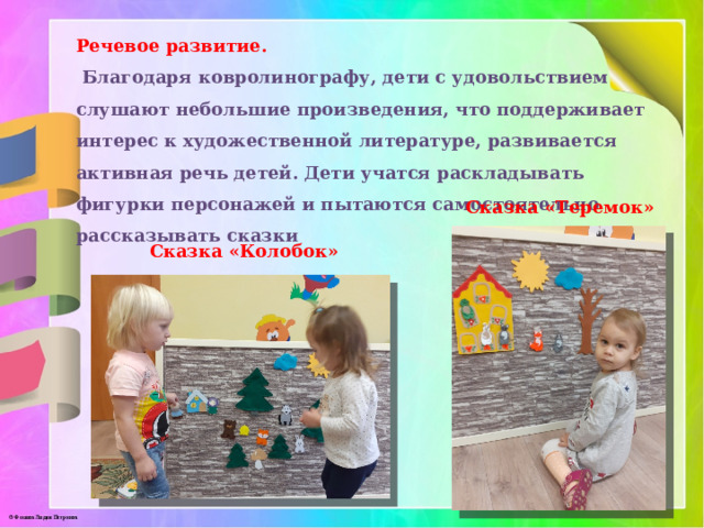 Речевое развитие.  Благодаря ковролинографу, дети с удовольствием слушают небольшие произведения, что поддерживает интерес к художественной литературе, развивается активная речь детей. Дети учатся раскладывать фигурки персонажей и пытаются самостоятельно рассказывать сказки Сказка «Теремок» Сказка «Колобок» 