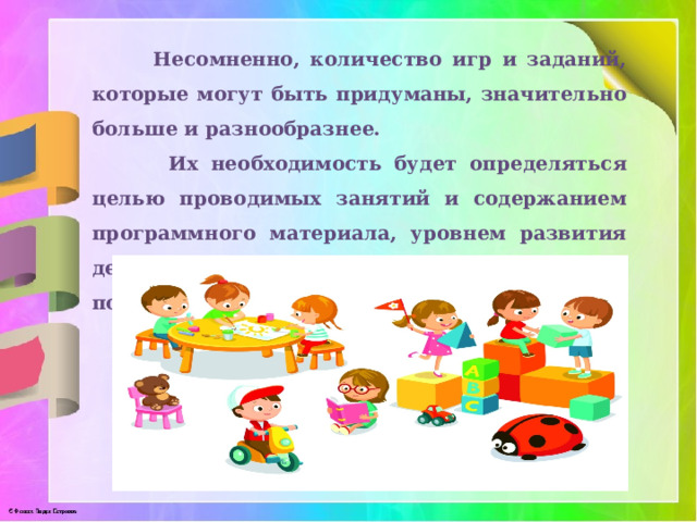  Несомненно, количество игр и заданий, которые могут быть придуманы, значительно больше и разнообразнее.  Их необходимость будет определяться целью проводимых занятий и содержанием программного материала, уровнем развития детей, их подготовки, творческим потенциалом педагога. 