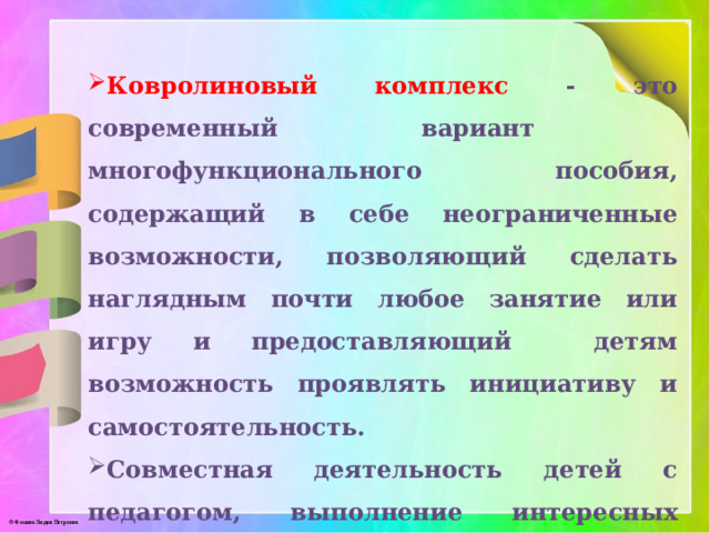 Ковролиновый комплекс - это современный вариант многофункционального пособия, содержащий в себе неограниченные возможности, позволяющий сделать наглядным почти любое занятие или игру и предоставляющий детям возможность проявлять инициативу и самостоятельность.  Совместная деятельность детей с педагогом, выполнение интересных игровых заданий, яркое, красочное оформление игрового пособия делает работу на нем радостным и полезным.  