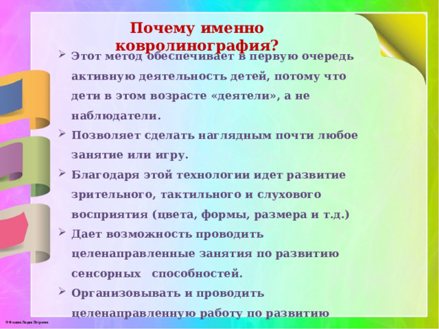 Почему именно ковролинография? Этот метод обеспечивает в первую очередь активную деятельность детей, потому что дети в этом возрасте «деятели», а не наблюдатели. Позволяет сделать наглядным почти любое занятие или игру. Благодаря этой технологии идет развитие зрительного, тактильного и слухового восприятия (цвета, формы, размера и т.д.) Дает возможность проводить целенаправленные занятия по развитию сенсорных способностей. Организовывать и проводить целенаправленную работу по развитию психических процессов: внимания, памяти, мышления, воображения. 