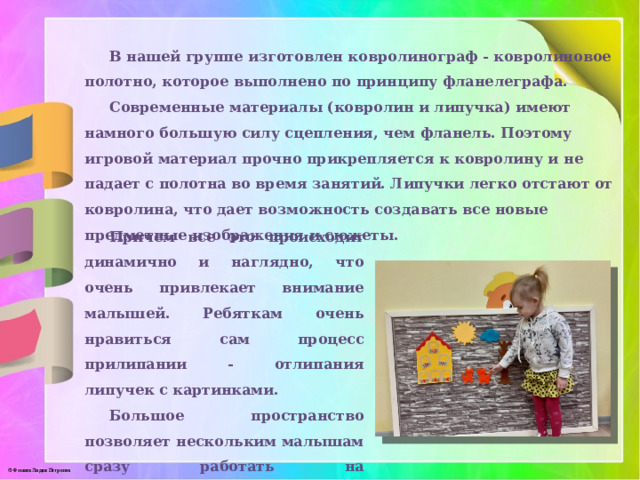 В нашей группе изготовлен ковролинограф - ковролиновое полотно, которое выполнено по принципу фланелеграфа. Современные материалы (ковролин и липучка) имеют намного большую силу сцепления, чем фланель. Поэтому игровой материал прочно прикрепляется к ковролину и не падает с полотна во время занятий. Липучки легко отстают от ковролина, что дает возможность создавать все новые предметные изображения и сюжеты.  Традиционный ковролинограф – это кусок петельчатого однотонного ковролина, прибитый к стене и оформленный рамкой из деревянных реек. Можно обойтись без рамы, но для аккуратности обработать края оверлоком. Строительные магазины часто предоставляют такую услугу. Причем все это происходит динамично и наглядно, что очень привлекает внимание малышей. Ребяткам очень нравиться сам процесс прилипании - отлипания липучек с картинками. Большое пространство позволяет нескольким малышам сразу работать на ковролинографе, действовать сообща, последовательно. 