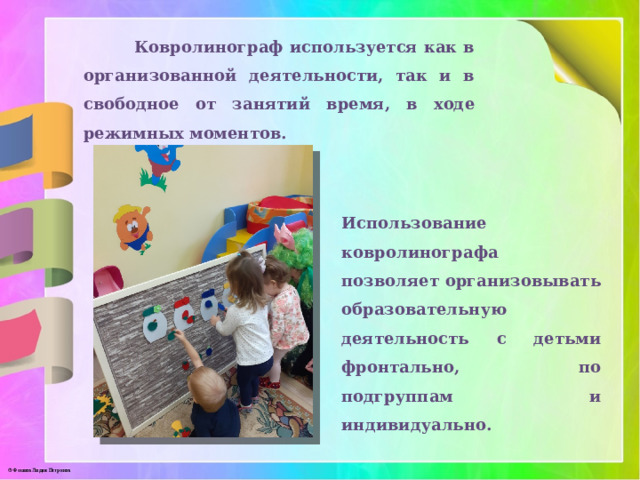  Ковролинограф используется как в организованной деятельности, так и в свободное от занятий время, в ходе режимных моментов. Использование ковролинографа позволяет организовывать образовательную деятельность с детьми фронтально, по подгруппам и индивидуально. 