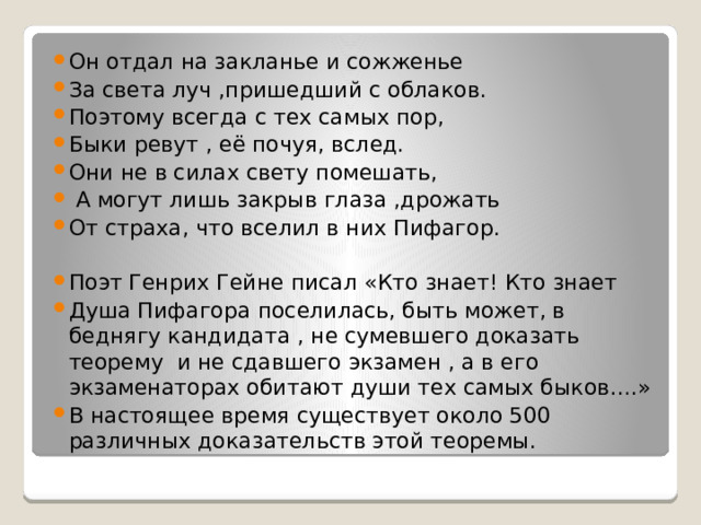 Он отдал на закланье и сожженье За света луч ,пришедший с облаков. Поэтому всегда с тех самых пор, Быки ревут , её почуя, вслед. Они не в силах свету помешать,  А могут лишь закрыв глаза ,дрожать От страха, что вселил в них Пифагор. Поэт Генрих Гейне писал «Кто знает! Кто знает Душа Пифагора поселилась, быть может, в беднягу кандидата , не сумевшего доказать теорему и не сдавшего экзамен , а в его экзаменаторах обитают души тех самых быков….» В настоящее время существует около 500 различных доказательств этой теоремы. 