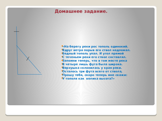 Домашнее задание. «На берегу реки рос тополь одинокий. Вдруг ветра порыв его ствол надломал. Бедный тополь упал. И угол прямой С теченьем реки его ствол составлял. Запомни теперь, что в том месте река В четыре лишь фута была широка. Верхушка склонилась у края реки. Осталось три фута всего от ствола, Прошу тебя, скоро теперь мне скажи: У тополя как велика высота?» 