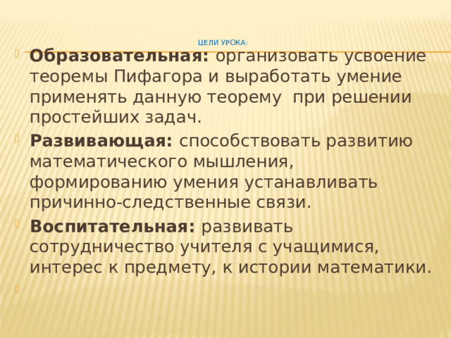 Цели урока :    Образовательная: организовать усвоение теоремы Пифагора и выработать умение применять данную теорему при решении простейших задач. Развивающая: способствовать развитию математического мышления, формированию умения устанавливать причинно-следственные связи. Воспитательная: развивать сотрудничество учителя с учащимися, интерес к предмету, к истории математики.   