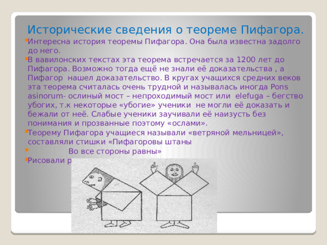 Исторические сведения о теореме Пифагора. Интересна история теоремы Пифагора. Она была известна задолго до него. В вавилонских текстах эта теорема встречается за 1200 лет до Пифагора. Возможно тогда ещё не знали её доказательства , а Пифагор нашел доказательство. В кругах учащихся средних веков эта теорема считалась очень трудной и называлась иногда Pons asinorum- ослиный мост – непроходимый мост или elefuga – бегство убогих, т.к некоторые «убогие» ученики не могли её доказать и бежали от неё. Слабые ученики заучивали её наизусть без понимания и прозванные поэтому «ослами». Теорему Пифагора учащиеся называли «ветряной мельницей», составляли стишки «Пифагоровы штаны  Во все стороны равны» Рисовали различные карикатуры 