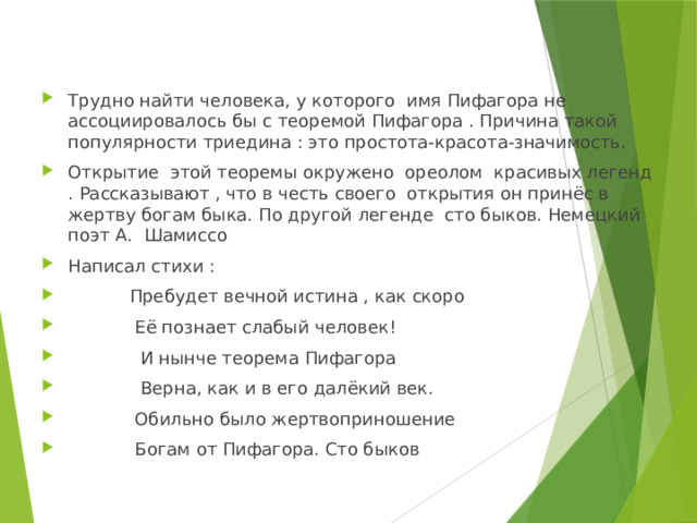 Трудно найти человека, у которого имя Пифагора не ассоциировалось бы с теоремой Пифагора . Причина такой популярности триедина : это простота-красота-значимость. Открытие этой теоремы окружено ореолом красивых легенд . Рассказывают , что в честь своего открытия он принёс в жертву богам быка. По другой легенде сто быков. Немецкий поэт А. Шамиссо Написал стихи :  Пребудет вечной истина , как скоро  Её познает слабый человек!  И нынче теорема Пифагора  Верна, как и в его далёкий век.  Обильно было жертвоприношение  Богам от Пифагора. Сто быков 