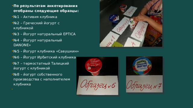 По результатам анкетирования отобраны следующие образцы: № 1 – Активия клубника № 2 – Греческий йогурт с клубникой № 3 – Йогурт натуральный EPTICA № 4 – Йогурт натуральный DANONE» № 5 – Йогурт клубника «Савушкин» № 6 – Йогурт Ирбитский клубника № 7 – термостатный Талицкий йогурт с клубникой № 8 – йогурт собственного производства с наполнителем клубника 