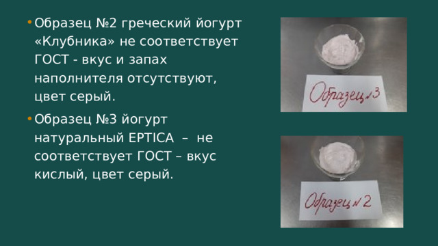 Образец №2 греческий йогурт «Клубника» не соответствует ГОСТ - вкус и запах наполнителя отсутствуют, цвет серый. Образец №3 йогурт натуральный EPTICA – не соответствует ГОСТ – вкус кислый, цвет серый. 