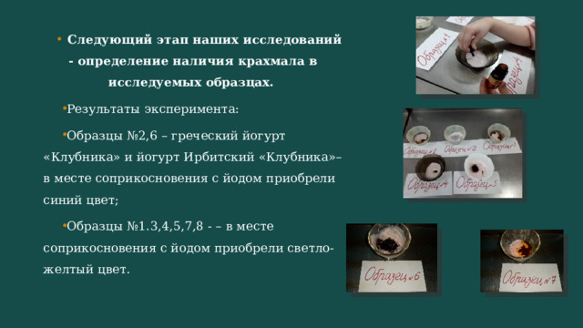 Следующий этап наших исследований - определение наличия крахмала в исследуемых образцах. Результаты эксперимента: Образцы №2,6 – греческий йогурт «Клубника» и йогурт Ирбитский «Клубника»– в месте соприкосновения с йодом приобрели синий цвет; Образцы №1.3,4,5,7,8 - – в месте соприкосновения с йодом приобрели светло-желтый цвет. 