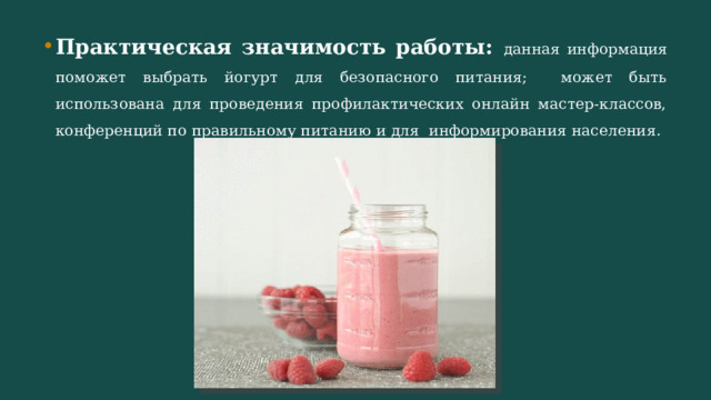 Практическая значимость работы: данная информация поможет выбрать йогурт для безопасного питания; может быть использована для проведения профилактических онлайн мастер-классов, конференций по правильному питанию и для информирования населения. 