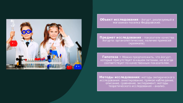 Объект исследования - йогурт, реализуемый в магазинах поселка Федоровский. Предмет исследования  – показатели качества йогурта: органолептические, наличие примесей (крахмала). Гипотеза -  Можно предположить, что йогурт, который присутствует в нашем питании, не всегда соответствует по качественным показателям. Методы исследования: методы эмпирического исследования: анкетирование, прямое наблюдение, описание, сравнение, эксперимент; методы теоретического исследования – анализ. 