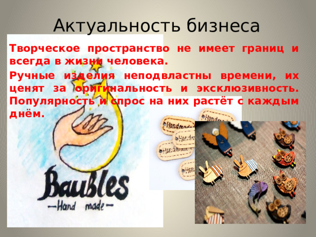 Актуальность бизнеса Творческое пространство не имеет границ и всегда в жизни человека. Ручные изделия неподвластны времени, их ценят за оригинальность и эксклюзивность. Популярность и спрос на них растёт с каждым днём. 