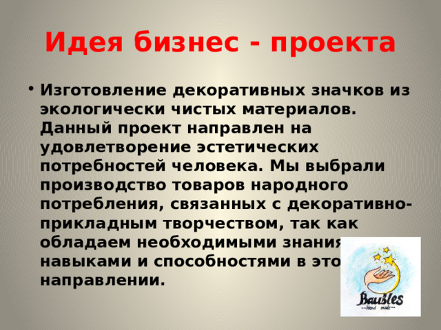 Идея бизнес - проекта Изготовление декоративных значков из экологически чистых материалов. Данный проект направлен на удовлетворение эстетических потребностей человека. Мы выбрали производство товаров народного потребления, связанных с декоративно-прикладным творчеством, так как обладаем необходимыми знаниями, навыками и способностями в этом направлении. 