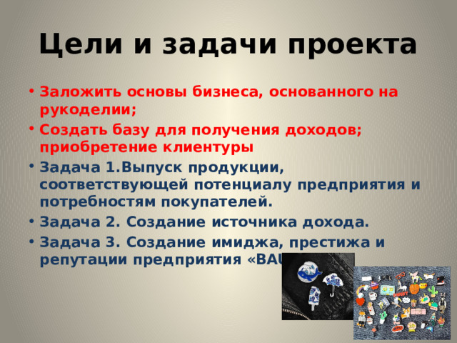 Цели и задачи проекта Заложить основы бизнеса, основанного на рукоделии; Создать базу для получения доходов; приобретение клиентуры Задача 1.Выпуск продукции, соответствующей потенциалу предприятия и потребностям покупателей. Задача 2. Создание источника дохода. Задача 3. Создание имиджа, престижа и репутации предприятия «BAUBLES»    