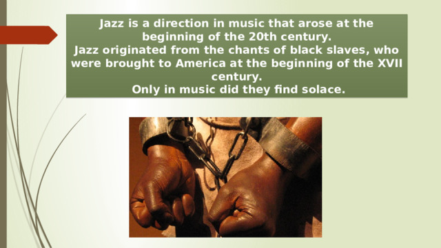 Jazz is a direction in music that arose at the beginning of the 20th century. Jazz originated from the chants of black slaves, who were brought to America at the beginning of the XVII century.  Only in music did they find solace. 