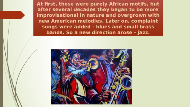 At first, these were purely African motifs, but after several decades they began to be more improvisational in nature and overgrown with new American melodies. Later on, complaint songs were added - blues and small brass bands. So a new direction arose - jazz. 