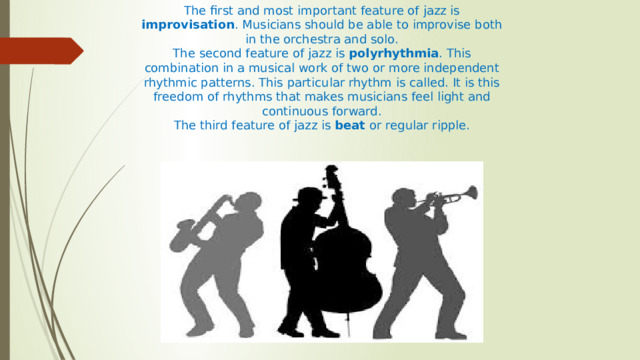 The first and most important feature of jazz is improvisation . Musicians should be able to improvise both in the orchestra and solo. The second feature of jazz is polyrhythmia . This combination in a musical work of two or more independent rhythmic patterns. This particular rhythm is called. It is this freedom of rhythms that makes musicians feel light and continuous forward. The third feature of jazz is beat or regular ripple. 