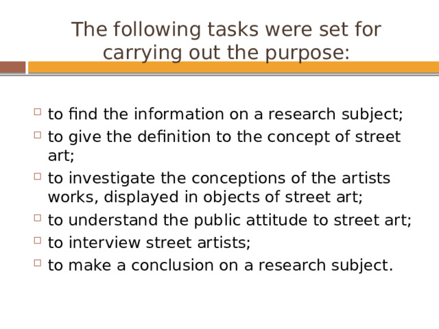 The following tasks were set for carrying out the purpose:   to find the information on a research subject; to give the definition to the concept of street art; to investigate the conceptions of the artists works, displayed in objects of street art; to understand the public attitude to street art; to interview street artists; to make a conclusion on a research subject. 