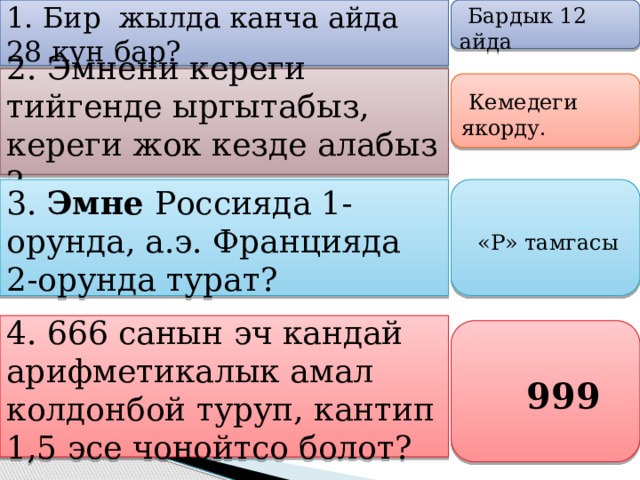  1. Бир жылда канча айда 28 күн бар?    Бардык 12 айда   2. Эмнени кереги тийгенде ыргытабыз, кереги жок кезде алабыз ?      Кемедеги якорду.    3.  Эмне Россияда 1-орунда, а.э. Францияда 2-орунда турат?      «Р» тамгасы   4. 666 санын эч кандай арифметикалык амал колдонбой туруп, кантип 1,5 эсе чоңойтсо болот?       999   