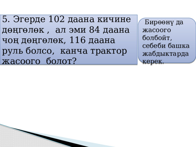 5. Эгерде 102 даана кичине дөңгөлөк , ал эми 84 даана чоң дөңгөлөк, 116 даана руль болсо, канча трактор жасоого болот?     Бирөөнү да жасоого болбойт, себеби башка жабдыктарда керек.   