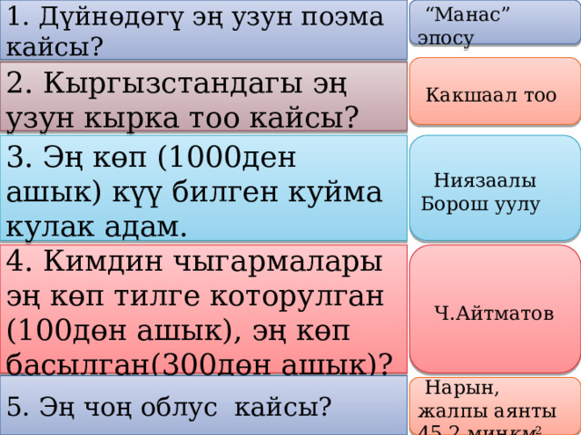 1. Дүйнөдөгү эң узун поэма кайсы?     “ Манас” эпосу       Какшаал тоо   2. Кыргызстандагы эң узун кырка тоо кайсы?    3.  Эң көп (1000ден ашык) күү билген куйма кулак адам.     Ниязаалы Борош уулу    4. Кимдин чыгармалары эң көп тилге которулган (100дөн ашык), эң көп басылган(300дөн ашык)?      Ч.Айтматов   5. Эң чоң облус кайсы?     Нарын, жалпы аянты 45,2 миң км 2   