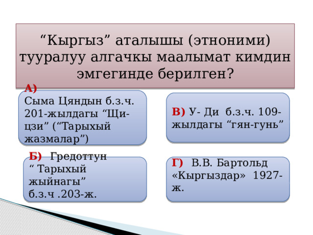 “ Кыргыз” аталышы (этноними) тууралуу алгачкы маалымат кимдин эмгегинде берилген?  А) Сыма Цяндын б.з.ч. 201-жылдагы “Щи-цзи” (“Тарыхый жазмалар”)  В) У- Ди б.з.ч. 109-жылдагы “гян-гунь”  Б) Гредоттун  Г) В.В. Бартольд «Кыргыздар» 1927-ж. “ Тарыхый жыйнагы” б.з.ч .203-ж. 