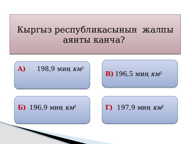 Кыргыз республикасынын жалпы аянты канча? В)  196,5 миң км 2   А)  198,9 миң км 2   Б)  196,9 миң км 2  Г)  197,9 миң км 2 